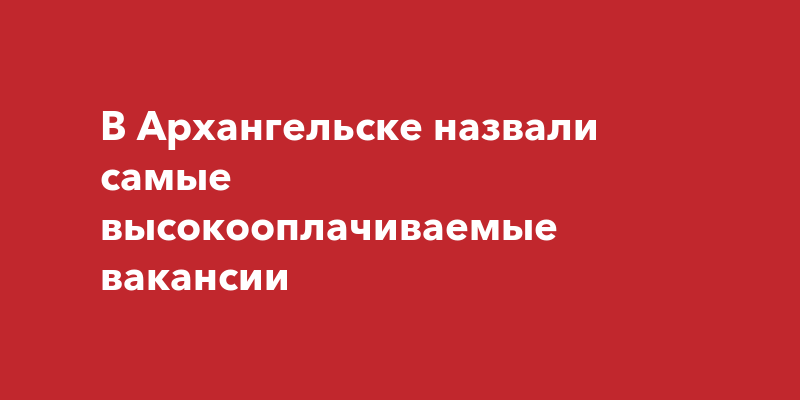 В Архангельске назвали самые высокооплачиваемыевакансии