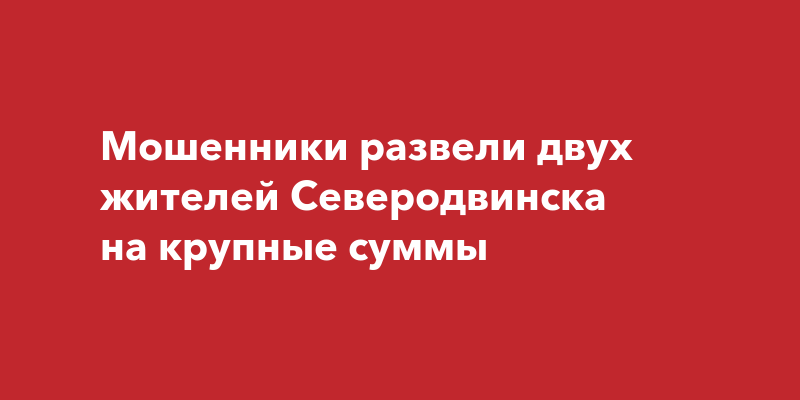 Мошенники развели двух жителей Северодвинска на крупные суммы