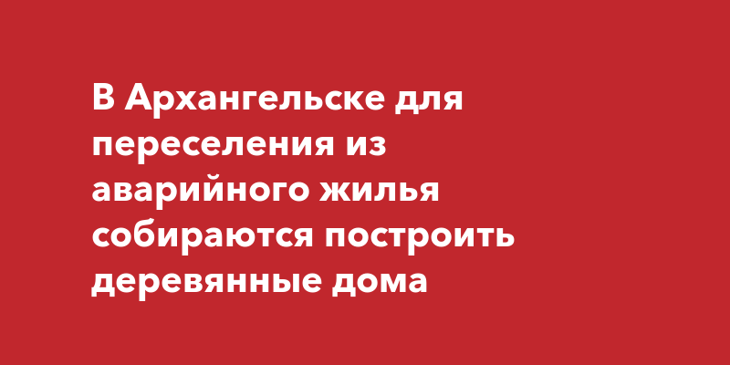 В Архангельске для переселения из аварийного жилья собираются построить деревянные дома